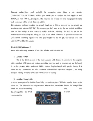 Current rating: Since you'll probably be connecting other things to the Arduino
(TRANSMITTERs, MONITORs, servos) you should get an adapter that can supply at least
500mA, or even 1000 mA (1 ampère). That way you can be sure you have enough juice to make
each component of the circuit function reliably.
The Arduino's on-board regulator can actually handle up to 20V or more, so you can actually use
an adapter that puts out 20V DC. The reasons you don't want to do that are twofold: you'll lose
most of that voltage in heat, which is terribly inefficient. Secondly, the nice 9V pin on the
Arduino board will actually be putting out 20V or so, which could lead to potential disaster when
you connect something expensive to what you thought was the 9V pin. Our advice is to stick
with the 9V or 12V DC adapter.
2.1.4 ARDUINO flavors!!
There have been many revisions of the USB Arduino.some of them are
1. Arduino UNO:
This is the latest revision of the basic Arduino USB board. It connects to the computer
with a standard USB cable and contains everything else you need to program and use the board.
It can be extended with a variety of shields: custom daughter-boards with specific features. It is
similar to the Duemilanove, but has a different USB-to-serial chip the ATMega8U2, and newly
designed labeling to make inputs and outputs easier to identify.
2. Arduino Mega 2560:
A larger, more powerful Arduino board. Has extra digital pins, PWM pins, analog inputs, serial
ports, etc. The version of the Mega released with the Uno, this version features the Atmega2560,
which has twice the memory, and uses
the ATMega 8U2 for USB- to-serial
communication.
 