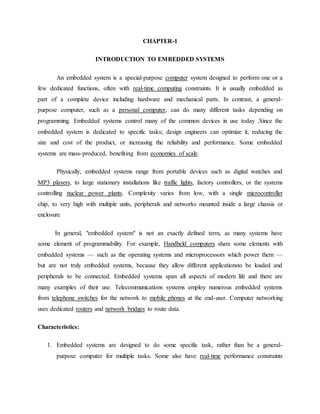 CHAPTER-1
INTRODUCTION TO EMBEDDED SYSTEMS
An embedded system is a special-purpose computer system designed to perform one or a
few dedicated functions, often with real-time computing constraints. It is usually embedded as
part of a complete device including hardware and mechanical parts. In contrast, a general-
purpose computer, such as a personal computer, can do many different tasks depending on
programming. Embedded systems control many of the common devices in use today .Since the
embedded system is dedicated to specific tasks; design engineers can optimize it, reducing the
size and cost of the product, or increasing the reliability and performance. Some embedded
systems are mass-produced, benefiting from economies of scale.
Physically, embedded systems range from portable devices such as digital watches and
MP3 players, to large stationary installations like traffic lights, factory controllers, or the systems
controlling nuclear power plants. Complexity varies from low, with a single microcontroller
chip, to very high with multiple units, peripherals and networks mounted inside a large chassis or
enclosure
In general, "embedded system" is not an exactly defined term, as many systems have
some element of programmability. For example, Handheld computers share some elements with
embedded systems — such as the operating systems and microprocessors which power them —
but are not truly embedded systems, because they allow different applicationsto be loaded and
peripherals to be connected. Embedded systems span all aspects of modern life and there are
many examples of their use. Telecommunications systems employ numerous embedded systems
from telephone switches for the network to mobile phones at the end-user. Computer networking
uses dedicated routers and network bridges to route data.
Characteristics:
1. Embedded systems are designed to do some specific task, rather than be a general-
purpose computer for multiple tasks. Some also have real-time performance constraints
 