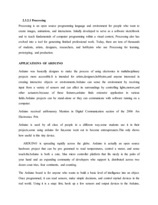 2.3.2.1 Processing
Processing is an open source programming language and environment for people who want to
create images, animations, and interactions. Initially developed to serve as a software sketchbook
and to teach fundamentals of computer programming within a visual context, Processing also has
evolved into a tool for generating finished professional work. Today, there are tens of thousands
of students, artists, designers, researchers, and hobbyists who use Processing for learning,
prototyping, and production.
APPLICATIONS OF ARDUINO
Arduino was basically designes to make the process of using electronics in multidisciplinary
projects more accessible.It is intended for artists,designers,hobbyists,and anyone interested in
creating interactive objects or environments.Arduino can sense the environment by receiving
input from a variety of sensors and can affect its surroundings by controlling lights,motors,and
other actuators.because of these features,arduino finds extensive application in various
fields.Arduino projects can be stand-alone or they can communicate with software running on a
computer.
Arduino received anHonarary Mention in Digital Communication section of the 2006 Ars
Electronica Prix
Arduino is used by all class of people in a different way.some students use it in their
projects,some using arduino for fun,some went out to become entreupreuners.This only shows
how useful is this tiny device.
ARDUINO is spreading rapidly across the globe. Arduino is actually an open source
hardware project that can be pro grammed to read temperatures, control a motor, and sense
touch.theArduino is both a cute, blue micro controller platform that fits nicely in the palm of
your hand and an expanding community of developers who support it, distributed across two
dozen coun tries, four continents, and counting.
The Arduino board is for anyone who wants to build a basic level of intelligence into an object.
Once programmed, it can read sensors, make simple decisions, and control myriad devices in the
real world. Using it is a snap: first, hook up a few sensors and output devices to the Arduino,
 