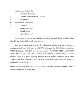  Various power projects like
 MONITOR Thermostat
 Computer controlTRANSMITTER fan
 The hypnotizer
 Miscellaneous Projects like
 Lie detector
 Magnetic door lock
 Infrared remote
 Lilypad binary clock
Just to name a few….as the trademark goes,there are nearly infinite possible projects
using this tiny device,which we still yet to discover
Some of the major applications are 3D printers,whos founder went out to become an
euntreuprenuer,and major pride came to ARDUINO,when giant firm GOOGLE’s most ambitious
ANDROID,deployed ARDUINO in its new venture “ANDROID OPEN ACCESSORY
DEVELOPMENT KIT”.which allows external USB hardware to interact with an Android-
powered device in a special accessory mode.ANDROID executive announced this in annual
GOOGLE IO meet conference 2011.ANDROID calls that device made of arduino as
ADK(Android development kit).
Arduino also has won annual “2012 INTERACTION AWARD” sponsored by GOOGLE,for its
extensive applications in various fields.
 