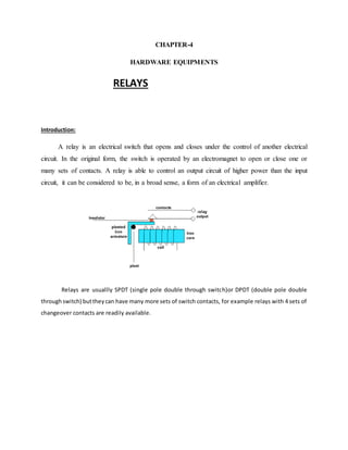 CHAPTER-4
HARDWARE EQUIPMENTS
RELAYS
Introduction:
A relay is an electrical switch that opens and closes under the control of another electrical
circuit. In the original form, the switch is operated by an electromagnet to open or close one or
many sets of contacts. A relay is able to control an output circuit of higher power than the input
circuit, it can be considered to be, in a broad sense, a form of an electrical amplifier.
Relays are usuallly SPDT (single pole double through switch)or DPDT (double pole double
throughswitch) buttheycan have many more sets of switch contacts, for example relays with 4 sets of
changeover contacts are readily available.
 