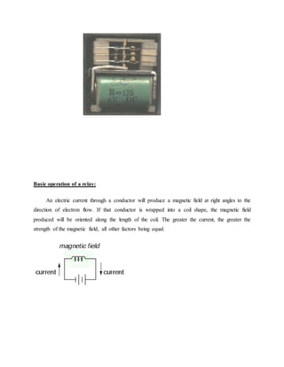 Basic operation of a relay:
An electric current through a conductor will produce a magnetic field at right angles to the
direction of electron flow. If that conductor is wrapped into a coil shape, the magnetic field
produced will be oriented along the length of the coil. The greater the current, the greater the
strength of the magnetic field, all other factors being equal.
 