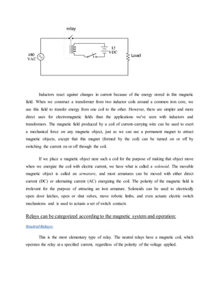 Inductors react against changes in current because of the energy stored in this magnetic
field. When we construct a transformer from two inductor coils around a common iron core, we
use this field to transfer energy from one coil to the other. However, there are simpler and more
direct uses for electromagnetic fields than the applications we've seen with inductors and
transformers. The magnetic field produced by a coil of current-carrying wire can be used to exert
a mechanical force on any magnetic object, just as we can use a permanent magnet to attract
magnetic objects, except that this magnet (formed by the coil) can be turned on or off by
switching the current on or off through the coil.
If we place a magnetic object near such a coil for the purpose of making that object move
when we energize the coil with electric current, we have what is called a solenoid. The movable
magnetic object is called an armature, and most armatures can be moved with either direct
current (DC) or alternating current (AC) energizing the coil. The polarity of the magnetic field is
irrelevant for the purpose of attracting an iron armature. Solenoids can be used to electrically
open door latches, open or shut valves, move robotic limbs, and even actuate electric switch
mechanisms and is used to actuate a set of switch contacts
Relays can be categorized according to the magnetic system and operation:
Neutral Relays:
This is the most elementary type of relay. The neutral relays have a magnetic coil, which
operates the relay at a specified current, regardless of the polarity of the voltage applied.
 