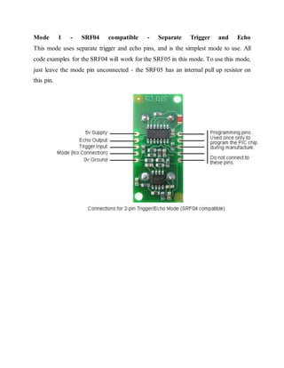 Mode 1 - SRF04 compatible - Separate Trigger and Echo
This mode uses separate trigger and echo pins, and is the simplest mode to use. All
code examples for the SRF04 will work for the SRF05 in this mode. To use this mode,
just leave the mode pin unconnected - the SRF05 has an internal pull up resistor on
this pin.
 