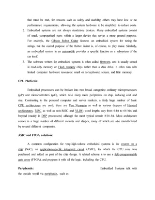 that must be met, for reasons such as safety and usability; others may have low or no
performance requirements, allowing the system hardware to be simplified to reduce costs.
2. Embedded systems are not always standalone devices. Many embedded systems consist
of small, computerized parts within a larger device that serves a more general purpose.
For example, the Gibson Robot Guitar features an embedded system for tuning the
strings, but the overall purpose of the Robot Guitar is, of course, to play music. Similarly,
an embedded system in an automobile provides a specific function as a subsystem of the
car itself.
3. The software written for embedded systems is often called firmware, and is usually stored
in read-only memory or Flash memory chips rather than a disk drive. It often runs with
limited computer hardware resources: small or no keyboard, screen, and little memory.
CPU Platforms:
Embedded processors can be broken into two broad categories: ordinary microprocessors
(μP) and microcontrollers (μC), which have many more peripherals on chip, reducing cost and
size. Contrasting to the personal computer and server markets, a fairly large number of basic
CPU architectures are used; there are Von Neumann as well as various degrees of Harvard
architectures, RISC as well as non-RISC and VLIW; word lengths vary from 4-bit to 64-bits and
beyond (mainly in DSP processors) although the most typical remain 8/16-bit. Most architecture
comes in a large number of different variants and shapes, many of which are also manufactured
by several different companies.
ASIC and FPGA solutions:
A common configuration for very-high-volume embedded systems is the system on a
chip (SoC), an application-specific integrated circuit (ASIC), for which the CPU core was
purchased and added as part of the chip design. A related scheme is to use a field-programmable
gate array (FPGA), and program it with all the logic, including the CPU.
Peripherals: Embedded Systems talk with
the outside world via peripherals, such as
 