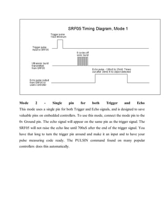 Mode 2 - Single pin for both Trigger and Echo
This mode uses a single pin for both Trigger and Echo signals, and is designed to save
valuable pins on embedded controllers. To use this mode, connect the mode pin to the
0v Ground pin. The echo signal will appear on the same pin as the trigger signal. The
SRF05 will not raise the echo line until 700uS after the end of the trigger signal. You
have that long to turn the trigger pin around and make it an input and to have your
pulse measuring code ready. The PULSIN command found on many popular
controllers does this automatically.
 