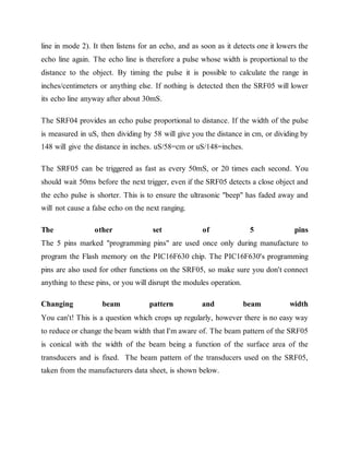 line in mode 2). It then listens for an echo, and as soon as it detects one it lowers the
echo line again. The echo line is therefore a pulse whose width is proportional to the
distance to the object. By timing the pulse it is possible to calculate the range in
inches/centimeters or anything else. If nothing is detected then the SRF05 will lower
its echo line anyway after about 30mS.
The SRF04 provides an echo pulse proportional to distance. If the width of the pulse
is measured in uS, then dividing by 58 will give you the distance in cm, or dividing by
148 will give the distance in inches. uS/58=cm or uS/148=inches.
The SRF05 can be triggered as fast as every 50mS, or 20 times each second. You
should wait 50ms before the next trigger, even if the SRF05 detects a close object and
the echo pulse is shorter. This is to ensure the ultrasonic "beep" has faded away and
will not cause a false echo on the next ranging.
The other set of 5 pins
The 5 pins marked "programming pins" are used once only during manufacture to
program the Flash memory on the PIC16F630 chip. The PIC16F630's programming
pins are also used for other functions on the SRF05, so make sure you don't connect
anything to these pins, or you will disrupt the modules operation.
Changing beam pattern and beam width
You can't! This is a question which crops up regularly, however there is no easy way
to reduce or change the beam width that I'm aware of. The beam pattern of the SRF05
is conical with the width of the beam being a function of the surface area of the
transducers and is fixed. The beam pattern of the transducers used on the SRF05,
taken from the manufacturers data sheet, is shown below.
 