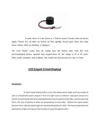 In game shows it is also known as a "lockout system," because when one person
signals ("buzzes in"), all others are locked out from signaling. Several game shows have large
buzzer buttons which are identified as "plungers".
The word "buzzer" comes from the rasping noise that buzzers made when they were
electromechanical devices, operated from stepped-down AC line voltage at 50 or 60 cycles.
Other sounds commonly used to indicate that a button has been pressed are a ring or a beep.
LCD (Liquid Cristal Display)
Introduction:
A liquid crystal display (LCD) is a thin, flat display device made up of any number of
color or monochrome pixels arrayed in front of a light source or reflector. Each pixel consists of a
columnof liquidcrystal moleculessuspendedbetween two transparent electrodes, and two polarizing
filters, the axes of polarity of which are perpendicular to each other. Without the liquid crystals
between them, light passing through one would be blocked by the other. The liquid crystal twists the
polarization of light entering one filter to allow it to pass through the other.
 