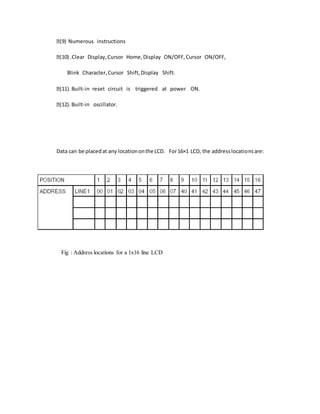 (9) Numerous instructions
(10) .Clear Display,Cursor Home,Display ON/OFF,Cursor ON/OFF,
Blink Character,Cursor Shift,Display Shift.
(11). Built-in reset circuit is triggered at power ON.
(12). Built-in oscillator.
Data can be placedat any locationonthe LCD. For16×1 LCD, the addresslocationsare:
Fig : Address locations for a 1x16 line LCD
 