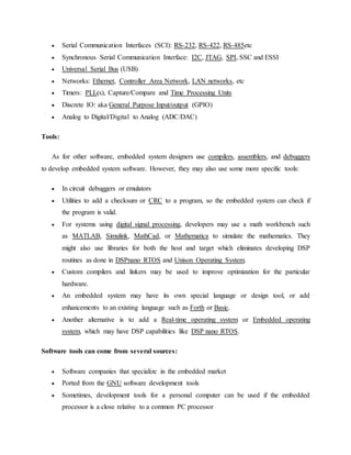  Serial Communication Interfaces (SCI): RS-232, RS-422, RS-485etc
 Synchronous Serial Communication Interface: I2C, JTAG, SPI, SSC and ESSI
 Universal Serial Bus (USB)
 Networks: Ethernet, Controller Area Network, LAN networks, etc
 Timers: PLL(s), Capture/Compare and Time Processing Units
 Discrete IO: aka General Purpose Input/output (GPIO)
 Analog to Digital/Digital to Analog (ADC/DAC)
Tools:
As for other software, embedded system designers use compilers, assemblers, and debuggers
to develop embedded system software. However, they may also use some more specific tools:
 In circuit debuggers or emulators
 Utilities to add a checksum or CRC to a program, so the embedded system can check if
the program is valid.
 For systems using digital signal processing, developers may use a math workbench such
as MATLAB, Simulink, MathCad, or Mathematica to simulate the mathematics. They
might also use libraries for both the host and target which eliminates developing DSP
routines as done in DSPnano RTOS and Unison Operating System.
 Custom compilers and linkers may be used to improve optimization for the particular
hardware.
 An embedded system may have its own special language or design tool, or add
enhancements to an existing language such as Forth or Basic.
 Another alternative is to add a Real-time operating system or Embedded operating
system, which may have DSP capabilities like DSP nano RTOS.
Software tools can come from several sources:
 Software companies that specialize in the embedded market
 Ported from the GNU software development tools
 Sometimes, development tools for a personal computer can be used if the embedded
processor is a close relative to a common PC processor
 