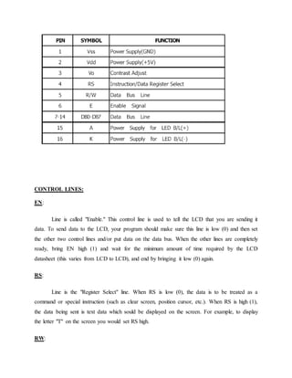 CONTROL LINES:
EN:
Line is called "Enable." This control line is used to tell the LCD that you are sending it
data. To send data to the LCD, your program should make sure this line is low (0) and then set
the other two control lines and/or put data on the data bus. When the other lines are completely
ready, bring EN high (1) and wait for the minimum amount of time required by the LCD
datasheet (this varies from LCD to LCD), and end by bringing it low (0) again.
RS:
Line is the "Register Select" line. When RS is low (0), the data is to be treated as a
command or special instruction (such as clear screen, position cursor, etc.). When RS is high (1),
the data being sent is text data which sould be displayed on the screen. For example, to display
the letter "T" on the screen you would set RS high.
RW:
 