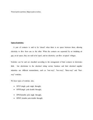 Three tactile switches.Majorscale isinches.
Types ofswitches:
A pair of contacts is said to be 'closed' when there is no space between them, allowing
electricity to flow from one to the other. When the contacts are separated by an insulating air
gap, an air space, they are said to be 'open', and no electricity can flow at typical voltages.
Switches can be and are classified according to the arrangement of their contacts in electronics
field, but electricians in the electrical wiring service business and their electrical supplier
industries use different nomenclature, such as "one-way", "two-way", "three-way" and "four-
way" switches.
We have types of switches also,
 SPST (single pole single through),
 SPDT(single pole double through),
 DPST(double pole single through),
 DPDT (double pole double through)
 