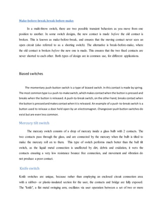 Make-before-break,break-before-make:
In a multi-throw switch, there are two possible transient behaviors as you move from one
position to another. In some switch designs, the new contact is made before the old contact is
broken. This is known as make-before-break, and ensures that the moving contact never sees an
open circuit (also referred to as a shorting switch). The alternative is break-before-make, where
the old contact is broken before the new one is made. This ensures that the two fixed contacts are
never shorted to each other. Both types of design are in common use, for different applications.
Biased switches
The momentary push-button switch is a type of biased switch. In this contact is made by spring.
The most commontype isa push-to-makeswitch,whichmakescontactwhen the button is pressed and
breaks when the button is released. A push-to-break switch, on the other hand, breaks contact when
the buttonis pressedandmakescontactwhenitis released. An example of a push-to-break switch is a
button used to release a door held open by an electromagnet. Changeover push button switches do
exist but are even less common.
Mercury tilt switch
The mercury switch consists of a drop of mercury inside a glass bulb with 2 contacts. The
two contacts pass through the glass, and are connected by the mercury when the bulb is tilted to
make the mercury roll on to them. This type of switch performs much better than the ball tilt
switch, as the liquid metal connection is unaffected by dirt, debris and oxidation, it wets the
contacts ensuring a very low resistance bounce free connection, and movement and vibration do
not produce a poor contact.
Knife switch
Knife switches are unique, because rather than employing an enclosed circuit connection area
with a rubber- or plastic-insulated section for the user, the contacts and bridge are fully exposed.
The "knife", a flat metal swinging arm, oscillates via user operation between a set of two or more
 