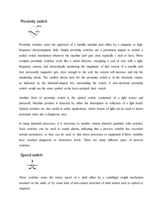 Proximity switches sense the approach of a metallic machine part either by a magnetic or high-
frequency electromagnetic field. Simple proximity switches use a permanent magnet to actuate a
sealed switch mechanism whenever the machine part gets close (typically 1 inch or less). More
complex proximity switches work like a metal detector, energizing a coil of wire with a high-
frequency current, and electronically monitoring the magnitude of that current. If a metallic part
(not necessarily magnetic) gets close enough to the coil, the current will increase, and trip the
monitoring circuit. The symbol shown here for the proximity switch is of the electronic variety,
as indicated by the diamond-shaped box surrounding the switch. A non-electronic proximity
switch would use the same symbol as the lever-actuated limit switch.
Another form of proximity switch is the optical switch, comprised of a light source and
photocell. Machine position is detected by either the interruption or reflection of a light beam.
Optical switches are also useful in safety applications, where beams of light can be used to detect
personnel entry into a dangerous area.
In many industrial processes, it is necessary to monitor various physical quantities with switches.
Such switches can be used to sound alarms, indicating that a process variable has exceeded
normal parameters, or they can be used to shut down processes or equipment if those variables
have reached dangerous or destructive levels. There are many different types of process
switches:
These switches sense the rotary speed of a shaft either by a centrifugal weight mechanism
mounted on the shaft, or by some kind of non-contact detection of shaft motion such as optical or
magnetic.
 