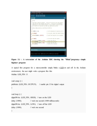 Figure 5.1 : A screenshot of the Arduino IDE showing the "Blink"program,a simple
biginner program
A typical first program for a microcontroller simply blinks a LED on and off. In the Arduino
environment, the user might write a program like this:
#define LED_PIN 13
void setup () {
pinMode (LED_PIN, OUTPUT); // enable pin 13 for digital output
}
void loop () {
digitalWrite (LED_PIN, HIGH); // turn on the LED
delay (1000); // wait one second (1000 milliseconds)
digitalWrite (LED_PIN, LOW); // turn off the LED
delay (1000); // wait one second
}
 