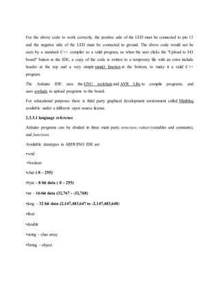 For the above code to work correctly, the positive side of the LED must be connected to pin 13
and the negative side of the LED must be connected to ground. The above code would not be
seen by a standard C++ compiler as a valid program, so when the user clicks the "Upload to I/O
board" button in the IDE, a copy of the code is written to a temporary file with an extra include
header at the top and a very simple main() function at the bottom, to make it a valid C++
program.
The Arduino IDE uses the GNU toolchain and AVR Libc to compile programs, and
uses avrdude to upload programs to the board.
For educational purposes there is third party graphical development environment called Minibloq
available under a different open source license.
2.3.3.1 language reference
Arduino programs can be divided in three main parts: structure, values (variables and constants),
and functions.
Available datatypes in ARDUINO IDE are
•void
•boolean
•char ( 0 – 255)
•byte - 8 bit data ( 0 – 255)
•int - 16-bit data (32,767 - -32,768)
•long – 32 bit data (2,147,483,647 to -2,147,483,648)
•float
•double
•string - char array
•String - object
 