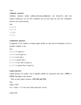 •array
Arithmetic operators
Arithmetic operators include addition,subtraction,multiplication and division.For math that
requires fractions,you can use float variables,if you can bear large size and slow computation
speeds in your microcontroller.
e.g. ,
y = y + 3;
x = x – 7;
i = j * 6;
r = r / 5;
Comparision operators
Comparisons of one variable or constant against another are often used in if statements to test if a
specified condition is true.
e.g. ,
x == y // x is equal to y
x != y // x is not equal to y
x < y // x is less than y
x > y // x is greater than y
x <= y // x is less than or equal to y
x >= y // x is greater than or equal to y
Logical operators
Logical operators are usually a way to logically combine two expressions and return a TRUE or
FALSE depending on the operator.
There are three logical operators, AND, OR, and NOT.
e.g. ,
Logical AND:
if (x > 0 && x < 5) // true only if both expressions are true
Logical OR:
 
