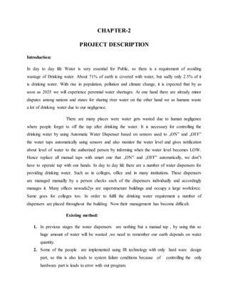CHAPTER-2
PROJECT DESCRIPTION
Introduction:
In day to day life Water is very essential for Public, so there is a requirement of avoiding
wastage of Drinking water. About 71% of earth is covered with water, but sadly only 2.5% of it
is drinking water. With rise in population, pollution and climate change, it is expected that by as
soon as 2025 we will experience perennial water shortages. At one hand there are already minor
disputes among nations and states for sharing river water on the other hand we as humans waste
a lot of drinking water due to our negligence.
There are many places were water gets wasted due to human negligence
where people forget to off the tap after drinking the water. It is necessary for controlling the
drinking water by using Automatic Water Dispenser based on sensors used to „ON‟ and „OFF‟
the water taps automatically using sensors and also monitor the water level and gives notification
about level of water to the authorized person by informing when the water level becomes LOW.
Hence replace all manual taps with smart one that „ON‟ and „OFF‟ automatically, we don‟t
have to operate tap with our hands. In day to day life there are a number of water dispensers for
providing drinking water. Such as in colleges, office and in many institutions. These dispensers
are managed manually by a person checks each of the dispensers individually and accordingly
manages it. Many offices nowada2ys are superstructure buildings and occupy a large workforce.
Same goes for colleges too. In order to fulfil the drinking water requirement a number of
dispensers are placed throughout the building. Now their management has become difficult.
Existing method:
1. In previous stages the water dispensers are nothing but a manual tap , by using this so
huge amount of water will be wasted ,we need to remember our earth depends on water
quantity.
2. Some of the people are implemented using IR technology with only hard ware design
part, so this is also leads to system failure conditions because of controlling the only
hardware part is leads to error with out program.
 