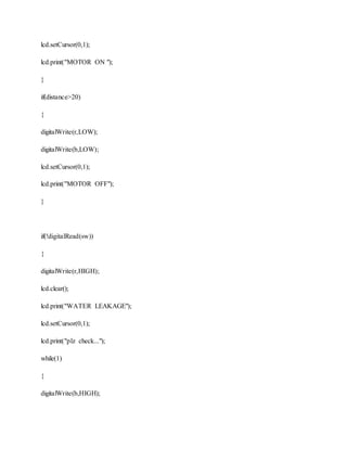 lcd.setCursor(0,1);
lcd.print("MOTOR ON ");
}
if(distance>20)
{
digitalWrite(r,LOW);
digitalWrite(b,LOW);
lcd.setCursor(0,1);
lcd.print("MOTOR OFF");
}
if(!digitalRead(sw))
{
digitalWrite(r,HIGH);
lcd.clear();
lcd.print("WATER LEAKAGE");
lcd.setCursor(0,1);
lcd.print("plz check...");
while(1)
{
digitalWrite(b,HIGH);
 