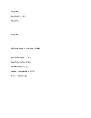 delay(500);
digitalWrite(b,LOW);
delay(500);
}
}
delay(100);
}
void SonarSensor(int trigPin,int echoPin)
{
digitalWrite(trigPin, LOW);
digitalWrite(trigPin, HIGH);
delayMicroseconds(10);
duration = pulseIn(trigPin, HIGH);
distance = (duration/2);
}
 