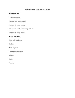 ADVANTAGES AND APPLICATIONS
ADVANTAGES:
1.Fully automation
2. contact less, water control
3. reduce the water wastage
4. reduce the health deceases by contacts
5. Shows the luxury model.
APPLICATIONS:
House hold appliances
Gardens
Plants irrigation
Commercial applications
Industries
Hotels
Forming
 