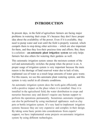 INTRODUCTION
In present days, in the field of agriculture farmers are facing major
problems in watering their crops. It’s because they don’t have proper
idea about the availability of the power. Even if it is available, they
need to pump water and wait until the field is properly watered, which
compels them to stop doing other activities – which are also important
for them, and thus they loss their precious time and efforts. But, there
is a solution – an automatic plant irrigation system not only helps
farmers but also others for watering their gardens as well.
This automatic irrigation system senses the moisture content of the
soil and automatically switches the pump when the power is on. A
proper usage of irrigation system is very important because the main
reason is the shortage of land reserved water due to lack of rain,
unplanned use of water as a result large amounts of water goes waste.
For this reason, we use this automatic plant watering system, and this
system is very useful in all climatic conditions.
An automatic irrigation system does the work quite efficiently and
with a positive impact on the place where it is installed. Once it is
installed in the agricultural field, the water distribution to crops and
nurseries becomes easy and doesn’t require any human support to
perform the operations permanently. Sometimes automatic irrigation
can also be performed by using mechanical appliances such as clay
pots or bottle irrigation system. It’s very hard to implement irrigation
systems because they are very expensive and complex in their design.
By taking some basic points into considerations from experts’
support, we have implemented some projects on automatic irrigation
system by using different technologies.
 