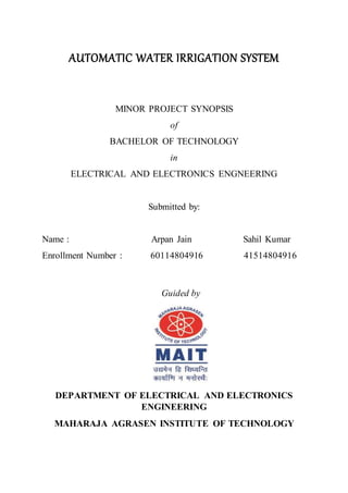 AUTOMATIC WATER IRRIGATION SYSTEM
MINOR PROJECT SYNOPSIS
of
BACHELOR OF TECHNOLOGY
in
ELECTRICAL AND ELECTRONICS ENGNEERING
Submitted by:
Name : Arpan Jain Sahil Kumar
Enrollment Number : 60114804916 41514804916
Guided by
DEPARTMENT OF ELECTRICAL AND ELECTRONICS
ENGINEERING
MAHARAJA AGRASEN INSTITUTE OF TECHNOLOGY
 