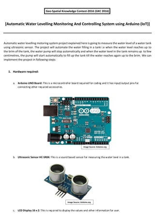 Geo-Spatial Knowledge Contest-2016 (GKC 2016)
[Automatic Water Levelling Monitoring And Controlling System using Arduino (IoT)]
Automatic water levelling motoring system project explained here is going to measure the water level of a water tank
using ultrasonic sensor. The project will automate the water filling in a tank i.e when the water level reaches up to
the brim of the tank, the water pump will stop automatically and when the water level in the tank remains up to few
centimetres, the pump will start automatically to fill up the tank till the water reaches again up to the brim. We can
implement the project in following steps:
1. Hardware required:
a. Arduino UNO Board: This is a microcontroller board required for coding and it has input/output pins for
connecting other required accessories.
b. Ultrasonic Sensor HC-SR04: This is a sound based sensor for measuring thewater level in a tank.
c. LCD Display 16 x 2: This is required to display the values and other information for user.
Image Source: Arduino.org
Image Source: Arduino.org
 