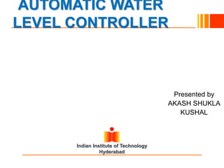 Indian Institute of Technology
Hyderabad
AUTOMATIC WATER
LEVEL CONTROLLER
Presented by
AKASH SHUKLA
KUSHAL
 