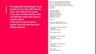 If analog value (displaying in serial
monitor) is less than 200 then the
motor will rotate at full speed.
If the value remains between 200
and 599 then motor will rotate at
medium speed.
If the value is equal to 600 or
greater than that then the motor
will get stopped.
water_ain = A3 ; //Attached to sensor's Aout pin
int in1 = 8 ; //Attached to motor driver's IN1 pin
int in2 = 9 ; //Attached to motor driver's IN2 pin
int enable = 10 ; //Attached to motor driver's ENA pin
int ad_value = 0 ;
void setup ( )
{
Serial. begin ( 9600 ) ;
pinMode ( in1,OUTPUT ) ;
pinMode ( in2,OUTPUT ) ;
pinMode ( enable,OUTPUT ) ;
digitalWrite ( in1,HIGH ) ;
digitalWrite ( in2,LOW ) ;
}
void loop ( )
{
ad_value = analogRead ( water_ain ) ;
if ( ad_value > 200 && ad_value <= 600 )
{
Serial. println ( "Medium water level" ) ;
delay ( 2000 ) ;
analogWrite ( enable, 50 ) ;
}
else if ( ad_value > 600 )
{
Serial. println ( "High water level" ) ;
delay ( 2000 ) ;
analogWrite ( enable, 0 ) ;
}
else
{
Serial. println ( "Low water level" ) ;
delay ( 2000 ) ;
analogWrite ( enable, 100 ) ;
}
delay ( 1000 ) ;
Serial. println ( ad_value ) ;
}
 