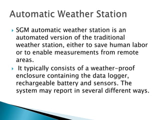 
SGM automatic weather station is an
automated version of the traditional
weather station, either to save human labor
or to enable measurements from remote
areas.
It typically consists of a weather-proof
enclosure containing the data logger,
rechargeable battery and sensors. The
system may report in several different ways.