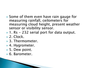 
Some of them even have rain gauge for
measuring rainfall, ceilometers for
measuring cloud height, present weather
sensor or visibility sensor.
1. Rs - 232 serial port for data output.
2. Clock.
3. Thermometer.
4. Hygrometer.
5. Dew point.
6. Barometer.