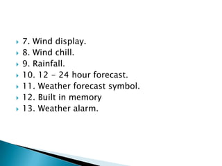
7. Wind display.
8. Wind chill.
9. Rainfall.
10. 12 - 24 hour forecast.
11. Weather forecast symbol.
12. Built in memory
13. Weather alarm.