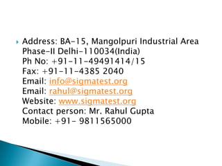 
Address: BA-15, Mangolpuri Industrial Area
Phase-II Delhi-110034(India)
Ph No: +91-11-49491414/15
Fax: +91-11-4385 2040
Email: info@sigmatest.org
Email: rahul@sigmatest.org
Website: www.sigmatest.org
Contact person: Mr. Rahul Gupta
Mobile: +91- 9811565000