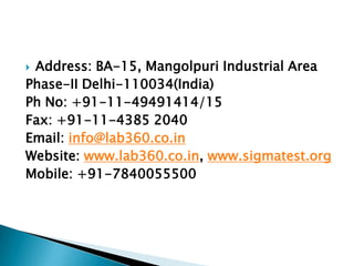  Address: BA-15, Mangolpuri Industrial Area
Phase-II Delhi-110034(India)
Ph No: +91-11-49491414/15
Fax: +91-11-4385 2040
Email: info@lab360.co.in
Website: www.lab360.co.in, www.sigmatest.org
Mobile: +91-7840055500
 