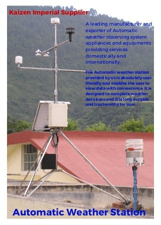 A leading manufacturer and
exporter of Automatic
weather observing system
appliances and equipments
providing services
domestically and
internationally.
Kaizen Imperial Supplier
Automatic Weather Station
TheAutomaticweatherstation
providedbyusisabsolutelyuser
friendlyandenablestheuserto
viewdatawithconvenience. Itis
designedtocompleteweather
databaseanditislongdurable
andtrustworthyforsure.
 