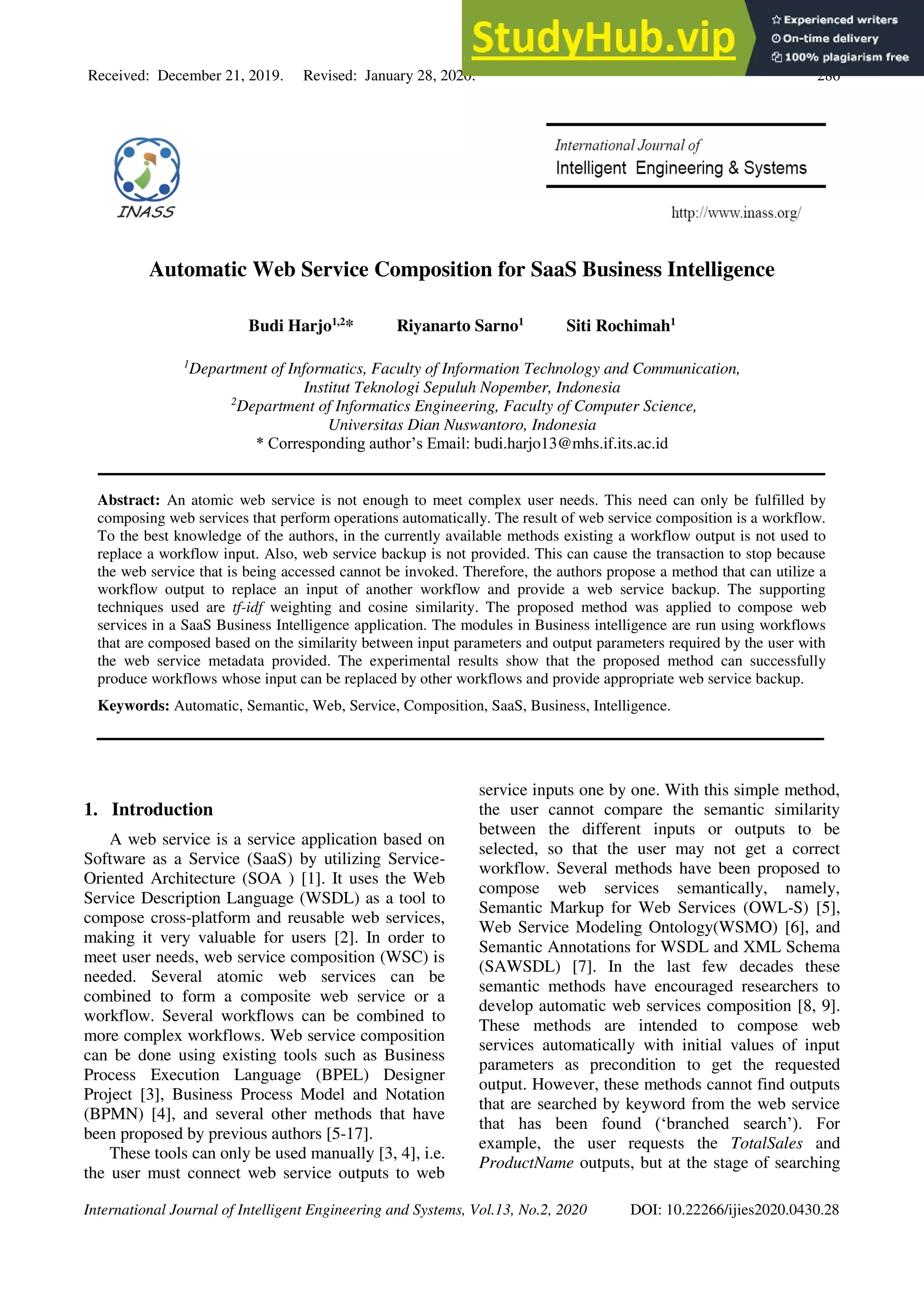 Received: December 21, 2019. Revised: January 28, 2020. 286
International Journal of Intelligent Engineering and Systems, Vol.13, No.2, 2020 DOI: 10.22266/ijies2020.0430.28
Automatic Web Service Composition for SaaS Business Intelligence
Budi Harjo1,2
* Riyanarto Sarno1
Siti Rochimah1
1
Department of Informatics, Faculty of Information Technology and Communication,
Institut Teknologi Sepuluh Nopember, Indonesia
2
Department of Informatics Engineering, Faculty of Computer Science,
Universitas Dian Nuswantoro, Indonesia
* Corresponding author’s Email: budi.harjo13@mhs.if.its.ac.id
Abstract: An atomic web service is not enough to meet complex user needs. This need can only be fulfilled by
composing web services that perform operations automatically. The result of web service composition is a workflow.
To the best knowledge of the authors, in the currently available methods existing a workflow output is not used to
replace a workflow input. Also, web service backup is not provided. This can cause the transaction to stop because
the web service that is being accessed cannot be invoked. Therefore, the authors propose a method that can utilize a
workflow output to replace an input of another workflow and provide a web service backup. The supporting
techniques used are tf-idf weighting and cosine similarity. The proposed method was applied to compose web
services in a SaaS Business Intelligence application. The modules in Business intelligence are run using workflows
that are composed based on the similarity between input parameters and output parameters required by the user with
the web service metadata provided. The experimental results show that the proposed method can successfully
produce workflows whose input can be replaced by other workflows and provide appropriate web service backup.
Keywords: Automatic, Semantic, Web, Service, Composition, SaaS, Business, Intelligence.
1. Introduction
A web service is a service application based on
Software as a Service (SaaS) by utilizing Service-
Oriented Architecture (SOA ) [1]. It uses the Web
Service Description Language (WSDL) as a tool to
compose cross-platform and reusable web services,
making it very valuable for users [2]. In order to
meet user needs, web service composition (WSC) is
needed. Several atomic web services can be
combined to form a composite web service or a
workflow. Several workflows can be combined to
more complex workflows. Web service composition
can be done using existing tools such as Business
Process Execution Language (BPEL) Designer
Project [3], Business Process Model and Notation
(BPMN) [4], and several other methods that have
been proposed by previous authors [5-17].
These tools can only be used manually [3, 4], i.e.
the user must connect web service outputs to web
service inputs one by one. With this simple method,
the user cannot compare the semantic similarity
between the different inputs or outputs to be
selected, so that the user may not get a correct
workflow. Several methods have been proposed to
compose web services semantically, namely,
Semantic Markup for Web Services (OWL-S) [5],
Web Service Modeling Ontology(WSMO) [6], and
Semantic Annotations for WSDL and XML Schema
(SAWSDL) [7]. In the last few decades these
semantic methods have encouraged researchers to
develop automatic web services composition [8, 9].
These methods are intended to compose web
services automatically with initial values of input
parameters as precondition to get the requested
output. However, these methods cannot find outputs
that are searched by keyword from the web service
that has been found (‘branched search’). For
example, the user requests the TotalSales and
ProductName outputs, but at the stage of searching
 