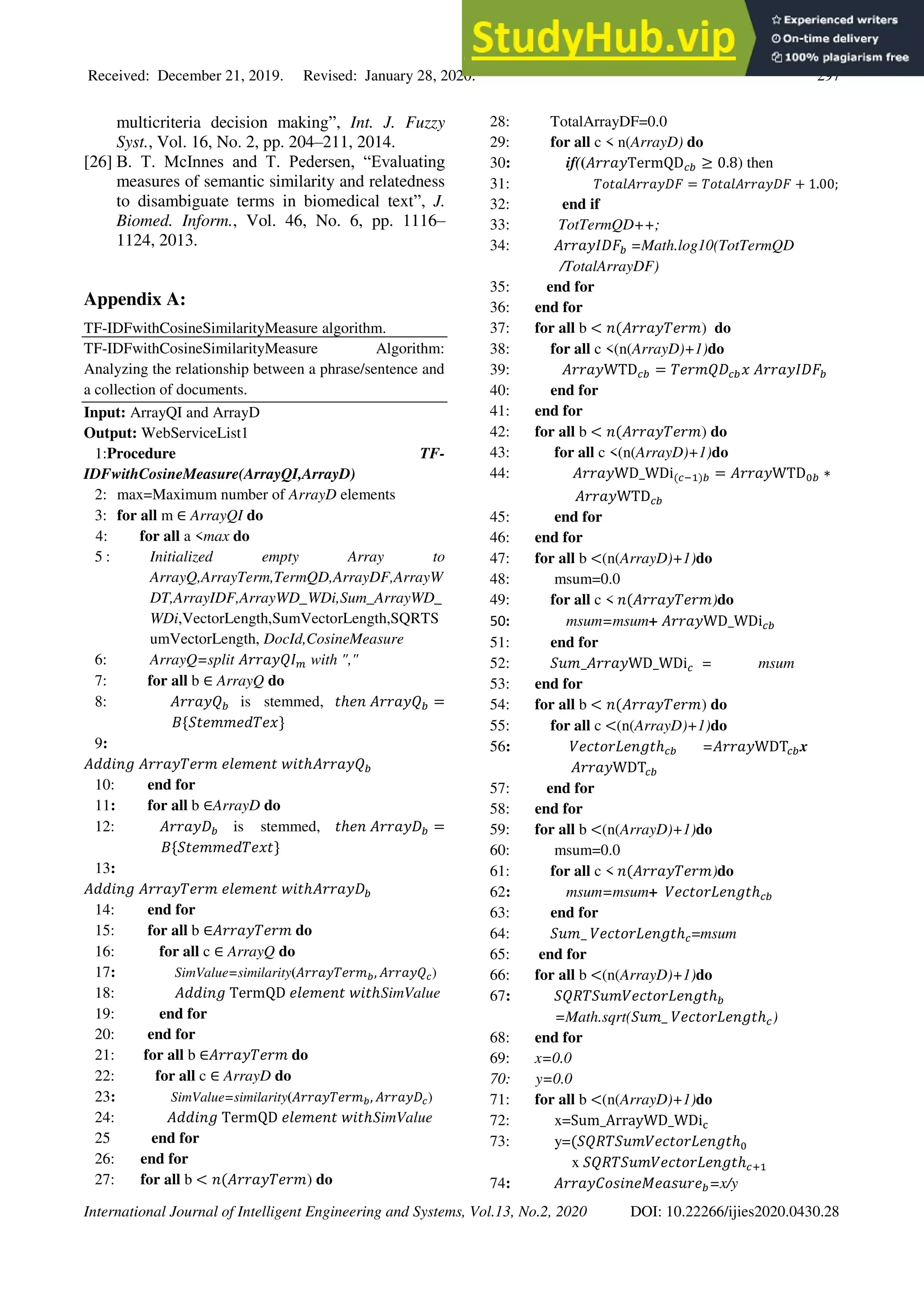 Received: December 21, 2019. Revised: January 28, 2020. 297
International Journal of Intelligent Engineering and Systems, Vol.13, No.2, 2020 DOI: 10.22266/ijies2020.0430.28
multicriteria decision making”, Int. J. Fuzzy
Syst., Vol. 16, No. 2, pp. 204–211, 2014.
[26] B. T. McInnes and T. Pedersen, “Evaluating
measures of semantic similarity and relatedness
to disambiguate terms in biomedical text”, J.
Biomed. Inform., Vol. 46, No. 6, pp. 1116–
1124, 2013.
Appendix A:
TF-IDFwithCosineSimilarityMeasure algorithm.
TF-IDFwithCosineSimilarityMeasure Algorithm:
Analyzing the relationship between a phrase/sentence and
a collection of documents.
Input: ArrayQI and ArrayD
Output: WebServiceList1
1:Procedure TF-
IDFwithCosineMeasure(ArrayQI,ArrayD)
2: max=Maximum number of ArrayD elements
3: for all m ∈ ArrayQI do
4: for all a <max do
5 : Initialized empty Array to
ArrayQ,ArrayTerm,TermQD,ArrayDF,ArrayW
DT,ArrayIDF,ArrayWD_WDi,Sum_ArrayWD_
WDi,VectorLength,SumVectorLength,SQRTS
umVectorLength, DocId,CosineMeasure
6: ArrayQ=split 𝐴𝑟𝑟𝑎𝑦𝑄𝐼𝑚 with ","
7: for all b ∈ ArrayQ do
8: 𝐴𝑟𝑟𝑎𝑦𝑄𝑏 is stemmed, 𝑡ℎ𝑒𝑛 𝐴𝑟𝑟𝑎𝑦𝑄𝑏 =
𝐵{𝑆𝑡𝑒𝑚𝑚𝑒𝑑𝑇𝑒𝑥}
9:
𝐴𝑑𝑑𝑖𝑛𝑔 𝐴𝑟𝑟𝑎𝑦𝑇𝑒𝑟𝑚 𝑒𝑙𝑒𝑚𝑒𝑛𝑡 𝑤𝑖𝑡ℎ𝐴𝑟𝑟𝑎𝑦𝑄𝑏
10: end for
11: for all b ∈ArrayD do
12: 𝐴𝑟𝑟𝑎𝑦𝐷𝑏 is stemmed, 𝑡ℎ𝑒𝑛 𝐴𝑟𝑟𝑎𝑦𝐷𝑏 =
𝐵{𝑆𝑡𝑒𝑚𝑚𝑒𝑑𝑇𝑒𝑥𝑡}
13:
𝐴𝑑𝑑𝑖𝑛𝑔 𝐴𝑟𝑟𝑎𝑦𝑇𝑒𝑟𝑚 𝑒𝑙𝑒𝑚𝑒𝑛𝑡 𝑤𝑖𝑡ℎ𝐴𝑟𝑟𝑎𝑦𝐷𝑏
14: end for
15: for all b ∈𝐴𝑟𝑟𝑎𝑦𝑇𝑒𝑟𝑚 do
16: for all c ∈ ArrayQ do
17: SimValue=similarity(𝐴𝑟𝑟𝑎𝑦𝑇𝑒𝑟𝑚𝑏, 𝐴𝑟𝑟𝑎𝑦𝑄𝑐)
18: 𝐴𝑑𝑑𝑖𝑛𝑔 TermQD 𝑒𝑙𝑒𝑚𝑒𝑛𝑡 𝑤𝑖𝑡ℎSimValue
19: end for
20: end for
21: for all b ∈𝐴𝑟𝑟𝑎𝑦𝑇𝑒𝑟𝑚 do
22: for all c ∈ ArrayD do
23: SimValue=similarity(𝐴𝑟𝑟𝑎𝑦𝑇𝑒𝑟𝑚𝑏, 𝐴𝑟𝑟𝑎𝑦𝐷𝑐)
24: 𝐴𝑑𝑑𝑖𝑛𝑔 TermQD 𝑒𝑙𝑒𝑚𝑒𝑛𝑡 𝑤𝑖𝑡ℎSimValue
25 end for
26: end for
27: for all b < 𝑛(𝐴𝑟𝑟𝑎𝑦𝑇𝑒𝑟𝑚) do
28: TotalArrayDF=0.0
29: for all c < n(ArrayD) do
30: if((𝐴𝑟𝑟𝑎𝑦TermQD𝑐𝑏 ≥ 0.8) then
31: 𝑇𝑜𝑡𝑎𝑙𝐴𝑟𝑟𝑎𝑦𝐷𝐹 = 𝑇𝑜𝑡𝑎𝑙𝐴𝑟𝑟𝑎𝑦𝐷𝐹 + 1.00;
32: end if
33: TotTermQD++;
34: 𝐴𝑟𝑟𝑎𝑦𝐼𝐷𝐹𝑏 =Math.log10(TotTermQD
/TotalArrayDF)
35: end for
36: end for
37: for all b < 𝑛(𝐴𝑟𝑟𝑎𝑦𝑇𝑒𝑟𝑚) do
38: for all c <(n(ArrayD)+1)do
39: 𝐴𝑟𝑟𝑎𝑦WTD𝑐𝑏 = 𝑇𝑒𝑟𝑚𝑄𝐷𝑐𝑏𝑥 𝐴𝑟𝑟𝑎𝑦𝐼𝐷𝐹𝑏
40: end for
41: end for
42: for all b < 𝑛(𝐴𝑟𝑟𝑎𝑦𝑇𝑒𝑟𝑚) do
43: for all c <(n(ArrayD)+1)do
44: 𝐴𝑟𝑟𝑎𝑦WD_WDi(𝑐−1)𝑏 = 𝐴𝑟𝑟𝑎𝑦WTD0𝑏 ∗
𝐴𝑟𝑟𝑎𝑦WTD𝑐𝑏
45: end for
46: end for
47: for all b <(n(ArrayD)+1)do
48: msum=0.0
49: for all c < 𝑛(𝐴𝑟𝑟𝑎𝑦𝑇𝑒𝑟𝑚)do
50: msum=msum+ 𝐴𝑟𝑟𝑎𝑦WD_WDi𝑐𝑏
51: end for
52: 𝑆𝑢𝑚_𝐴𝑟𝑟𝑎𝑦WD_WDi𝑐 = msum
53: end for
54: for all b < 𝑛(𝐴𝑟𝑟𝑎𝑦𝑇𝑒𝑟𝑚) do
55: for all c <(n(ArrayD)+1)do
56: 𝑉𝑒𝑐𝑡𝑜𝑟𝐿𝑒𝑛𝑔𝑡ℎ𝑐𝑏 =𝐴𝑟𝑟𝑎𝑦WDT𝑐𝑏x
𝐴𝑟𝑟𝑎𝑦WDT𝑐𝑏
57: end for
58: end for
59: for all b <(n(ArrayD)+1)do
60: msum=0.0
61: for all c < 𝑛(𝐴𝑟𝑟𝑎𝑦𝑇𝑒𝑟𝑚)do
62: msum=msum+ 𝑉𝑒𝑐𝑡𝑜𝑟𝐿𝑒𝑛𝑔𝑡ℎ𝑐𝑏
63: end for
64: 𝑆𝑢𝑚_ 𝑉𝑒𝑐𝑡𝑜𝑟𝐿𝑒𝑛𝑔𝑡ℎ𝑐=msum
65: end for
66: for all b <(n(ArrayD)+1)do
67: 𝑆𝑄𝑅𝑇𝑆𝑢𝑚𝑉𝑒𝑐𝑡𝑜𝑟𝐿𝑒𝑛𝑔𝑡ℎ𝑏
=Math.sqrt(𝑆𝑢𝑚_ 𝑉𝑒𝑐𝑡𝑜𝑟𝐿𝑒𝑛𝑔𝑡ℎ𝑐)
68: end for
69: x=0.0
70: y=0.0
71: for all b <(n(ArrayD)+1)do
72: x=Sum_ArrayWD_WDic
73: y=(𝑆𝑄𝑅𝑇𝑆𝑢𝑚𝑉𝑒𝑐𝑡𝑜𝑟𝐿𝑒𝑛𝑔𝑡ℎ0
x 𝑆𝑄𝑅𝑇𝑆𝑢𝑚𝑉𝑒𝑐𝑡𝑜𝑟𝐿𝑒𝑛𝑔𝑡ℎ𝑐+1
74: 𝐴𝑟𝑟𝑎𝑦𝐶𝑜𝑠𝑖𝑛𝑒𝑀𝑒𝑎𝑠𝑢𝑟𝑒𝑏=x/y
 