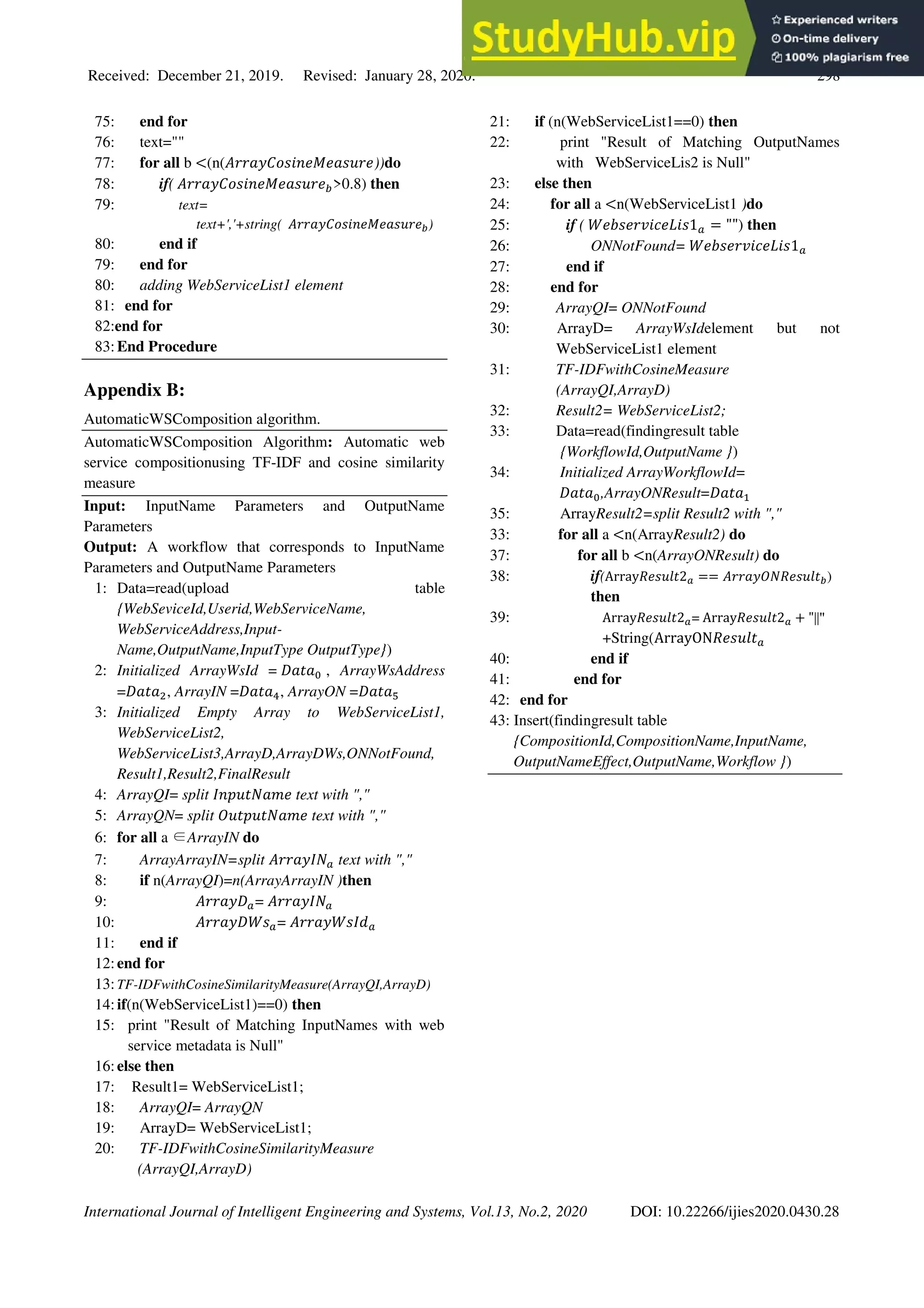 Received: December 21, 2019. Revised: January 28, 2020. 298
International Journal of Intelligent Engineering and Systems, Vol.13, No.2, 2020 DOI: 10.22266/ijies2020.0430.28
75: end for
76: text=""
77: for all b <(n(𝐴𝑟𝑟𝑎𝑦𝐶𝑜𝑠𝑖𝑛𝑒𝑀𝑒𝑎𝑠𝑢𝑟𝑒))do
78: if( 𝐴𝑟𝑟𝑎𝑦𝐶𝑜𝑠𝑖𝑛𝑒𝑀𝑒𝑎𝑠𝑢𝑟𝑒𝑏>0.8) then
79: text=
text+','+string( 𝐴𝑟𝑟𝑎𝑦𝐶𝑜𝑠𝑖𝑛𝑒𝑀𝑒𝑎𝑠𝑢𝑟𝑒𝑏)
80: end if
79: end for
80: adding WebServiceList1 element
81: end for
82:end for
83:End Procedure
Appendix B:
AutomaticWSComposition algorithm.
AutomaticWSComposition Algorithm: Automatic web
service compositionusing TF-IDF and cosine similarity
measure
Input: InputName Parameters and OutputName
Parameters
Output: A workflow that corresponds to InputName
Parameters and OutputName Parameters
1: Data=read(upload table
{WebSeviceId,Userid,WebServiceName,
WebServiceAddress,Input-
Name,OutputName,InputType OutputType})
2: Initialized ArrayWsId = 𝐷𝑎𝑡𝑎0 , ArrayWsAddress
=𝐷𝑎𝑡𝑎2, ArrayIN =𝐷𝑎𝑡𝑎4, ArrayON =𝐷𝑎𝑡𝑎5
3: Initialized Empty Array to WebServiceList1,
WebServiceList2,
WebServiceList3,ArrayD,ArrayDWs,ONNotFound,
Result1,Result2,FinalResult
4: ArrayQI= split 𝐼𝑛𝑝𝑢𝑡𝑁𝑎𝑚𝑒 text with ","
5: ArrayQN= split 𝑂𝑢𝑡𝑝𝑢𝑡𝑁𝑎𝑚𝑒 text with ","
6: for all a ∈ArrayIN do
7: ArrayArrayIN=split 𝐴𝑟𝑟𝑎𝑦𝐼𝑁𝑎 text with ","
8: if n(ArrayQI)=n(ArrayArrayIN )then
9: 𝐴𝑟𝑟𝑎𝑦𝐷𝑎= 𝐴𝑟𝑟𝑎𝑦𝐼𝑁𝑎
10: 𝐴𝑟𝑟𝑎𝑦𝐷𝑊𝑠𝑎= 𝐴𝑟𝑟𝑎𝑦𝑊𝑠𝐼𝑑𝑎
11: end if
12:end for
13:TF-IDFwithCosineSimilarityMeasure(ArrayQI,ArrayD)
14:if(n(WebServiceList1)==0) then
15: print "Result of Matching InputNames with web
service metadata is Null"
16:else then
17: Result1= WebServiceList1;
18: ArrayQI= ArrayQN
19: ArrayD= WebServiceList1;
20: TF-IDFwithCosineSimilarityMeasure
(ArrayQI,ArrayD)
21: if (n(WebServiceList1==0) then
22: print "Result of Matching OutputNames
with WebServiceLis2 is Null"
23: else then
24: for all a <n(WebServiceList1 )do
25: if ( 𝑊𝑒𝑏𝑠𝑒𝑟𝑣𝑖𝑐𝑒𝐿𝑖𝑠1𝑎 = "") then
26: ONNotFound= 𝑊𝑒𝑏𝑠𝑒𝑟𝑣𝑖𝑐𝑒𝐿𝑖𝑠1𝑎
27: end if
28: end for
29: ArrayQI= ONNotFound
30: ArrayD= ArrayWsIdelement but not
WebServiceList1 element
31: TF-IDFwithCosineMeasure
(ArrayQI,ArrayD)
32: Result2= WebServiceList2;
33: Data=read(findingresult table
{WorkflowId,OutputName })
34: Initialized ArrayWorkflowId=
𝐷𝑎𝑡𝑎0,ArrayONResult=𝐷𝑎𝑡𝑎1
35: ArrayResult2=split Result2 with ","
33: for all a <n(ArrayResult2) do
37: for all b <n(ArrayONResult) do
38: if(Array𝑅𝑒𝑠𝑢𝑙𝑡2𝑎 == 𝐴𝑟𝑟𝑎𝑦𝑂𝑁𝑅𝑒𝑠𝑢𝑙𝑡𝑏)
then
39: Array𝑅𝑒𝑠𝑢𝑙𝑡2𝑎= Array𝑅𝑒𝑠𝑢𝑙𝑡2𝑎 + "||"
+String(ArrayON𝑅𝑒𝑠𝑢𝑙𝑡𝑎
40: end if
41: end for
42: end for
43: Insert(findingresult table
{CompositionId,CompositionName,InputName,
OutputNameEffect,OutputName,Workflow })
 