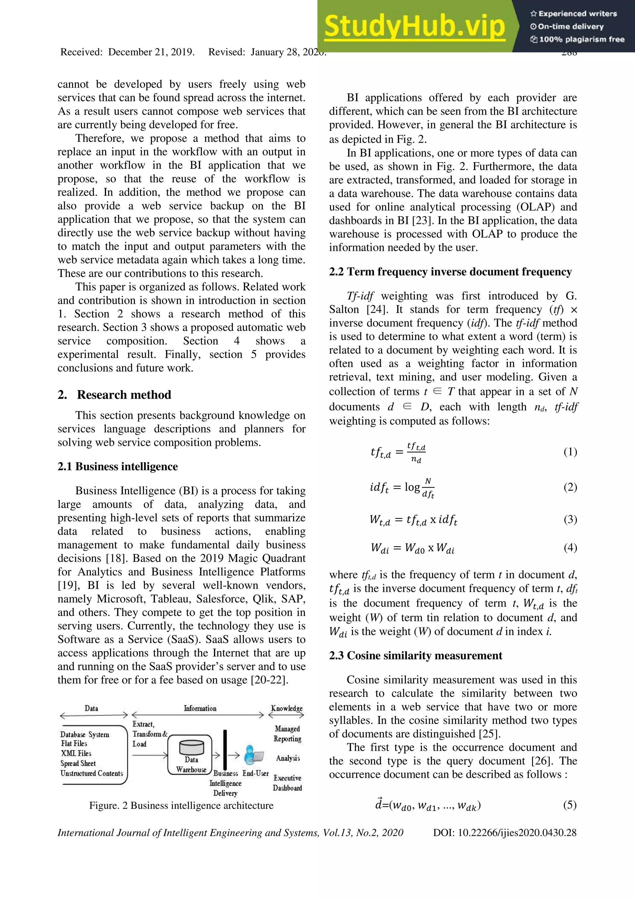 Received: December 21, 2019. Revised: January 28, 2020. 288
International Journal of Intelligent Engineering and Systems, Vol.13, No.2, 2020 DOI: 10.22266/ijies2020.0430.28
cannot be developed by users freely using web
services that can be found spread across the internet.
As a result users cannot compose web services that
are currently being developed for free.
Therefore, we propose a method that aims to
replace an input in the workflow with an output in
another workflow in the BI application that we
propose, so that the reuse of the workflow is
realized. In addition, the method we propose can
also provide a web service backup on the BI
application that we propose, so that the system can
directly use the web service backup without having
to match the input and output parameters with the
web service metadata again which takes a long time.
These are our contributions to this research.
This paper is organized as follows. Related work
and contribution is shown in introduction in section
1. Section 2 shows a research method of this
research. Section 3 shows a proposed automatic web
service composition. Section 4 shows a
experimental result. Finally, section 5 provides
conclusions and future work.
2. Research method
This section presents background knowledge on
services language descriptions and planners for
solving web service composition problems.
2.1 Business intelligence
Business Intelligence (BI) is a process for taking
large amounts of data, analyzing data, and
presenting high-level sets of reports that summarize
data related to business actions, enabling
management to make fundamental daily business
decisions [18]. Based on the 2019 Magic Quadrant
for Analytics and Business Intelligence Platforms
[19], BI is led by several well-known vendors,
namely Microsoft, Tableau, Salesforce, Qlik, SAP,
and others. They compete to get the top position in
serving users. Currently, the technology they use is
Software as a Service (SaaS). SaaS allows users to
access applications through the Internet that are up
and running on the SaaS provider’s server and to use
them for free or for a fee based on usage [20-22].
Figure. 2 Business intelligence architecture
BI applications offered by each provider are
different, which can be seen from the BI architecture
provided. However, in general the BI architecture is
as depicted in Fig. 2.
In BI applications, one or more types of data can
be used, as shown in Fig. 2. Furthermore, the data
are extracted, transformed, and loaded for storage in
a data warehouse. The data warehouse contains data
used for online analytical processing (OLAP) and
dashboards in BI [23]. In the BI application, the data
warehouse is processed with OLAP to produce the
information needed by the user.
2.2 Term frequency inverse document frequency
Tf-idf weighting was first introduced by G.
Salton [24]. It stands for term frequency (tf) ×
inverse document frequency (idf). The tf-idf method
is used to determine to what extent a word (term) is
related to a document by weighting each word. It is
often used as a weighting factor in information
retrieval, text mining, and user modeling. Given a
collection of terms t ∈ T that appear in a set of N
documents d ∈ D, each with length nd, tf-idf
weighting is computed as follows:
𝑡𝑓𝑡,𝑑 =
𝑡𝑓𝑡,𝑑
𝑛𝑑
(1)
𝑖𝑑𝑓𝑡 = log
𝑁
𝑑𝑓𝑡
(2)
𝑊𝑡,𝑑 = 𝑡𝑓𝑡,𝑑 x 𝑖𝑑𝑓𝑡 (3)
𝑊𝑑𝑖 = 𝑊𝑑0 x 𝑊𝑑𝑖 (4)
where tft,d is the frequency of term t in document d,
𝑡𝑓𝑡,𝑑 is the inverse document frequency of term t, dft
is the document frequency of term t, 𝑊𝑡,𝑑 is the
weight (W) of term tin relation to document d, and
𝑊𝑑𝑖 is the weight (W) of document d in index i.
2.3 Cosine similarity measurement
Cosine similarity measurement was used in this
research to calculate the similarity between two
elements in a web service that have two or more
syllables. In the cosine similarity method two types
of documents are distinguished [25].
The first type is the occurrence document and
the second type is the query document [26]. The
occurrence document can be described as follows :
𝑑
⃗=(𝑤𝑑0, 𝑤𝑑1, ..., 𝑤𝑑𝑘) (5)
 