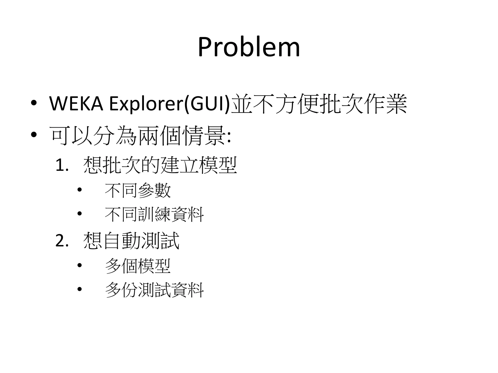Problem
• WEKA Explorer(GUI)並不方便批次作業
• 可以分為兩個情景:
1. 想批次的建立模型
• 不同參數
• 不同訓練資料
2. 想自動測試
• 多個模型
• 多份測試資料
 