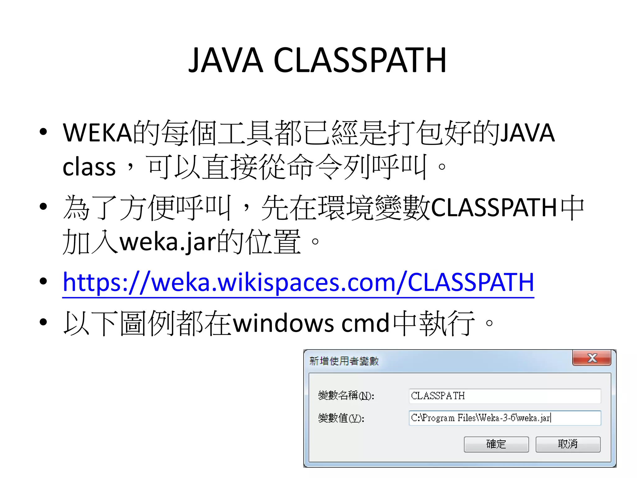 JAVA CLASSPATH
• WEKA的每個工具都已經是打包好的JAVA
class，可以直接從命令列呼叫。
• 為了方便呼叫，先在環境變數CLASSPATH中
加入weka.jar的位置。
• https://weka.wikispaces.com/CLASSPATH
• 以下圖例都在windows cmd中執行。
 