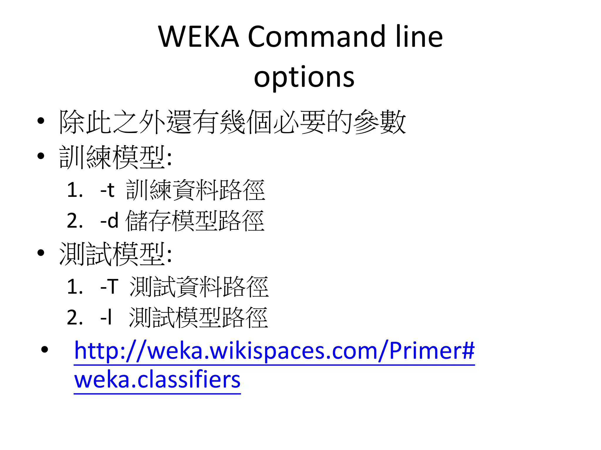 WEKA Command line
options
• 除此之外還有幾個必要的參數
• 訓練模型:
1. -t 訓練資料路徑
2. -d 儲存模型路徑
• 測試模型:
1. -T 測試資料路徑
2. -l 測試模型路徑
• http://weka.wikispaces.com/Primer#
weka.classifiers
 