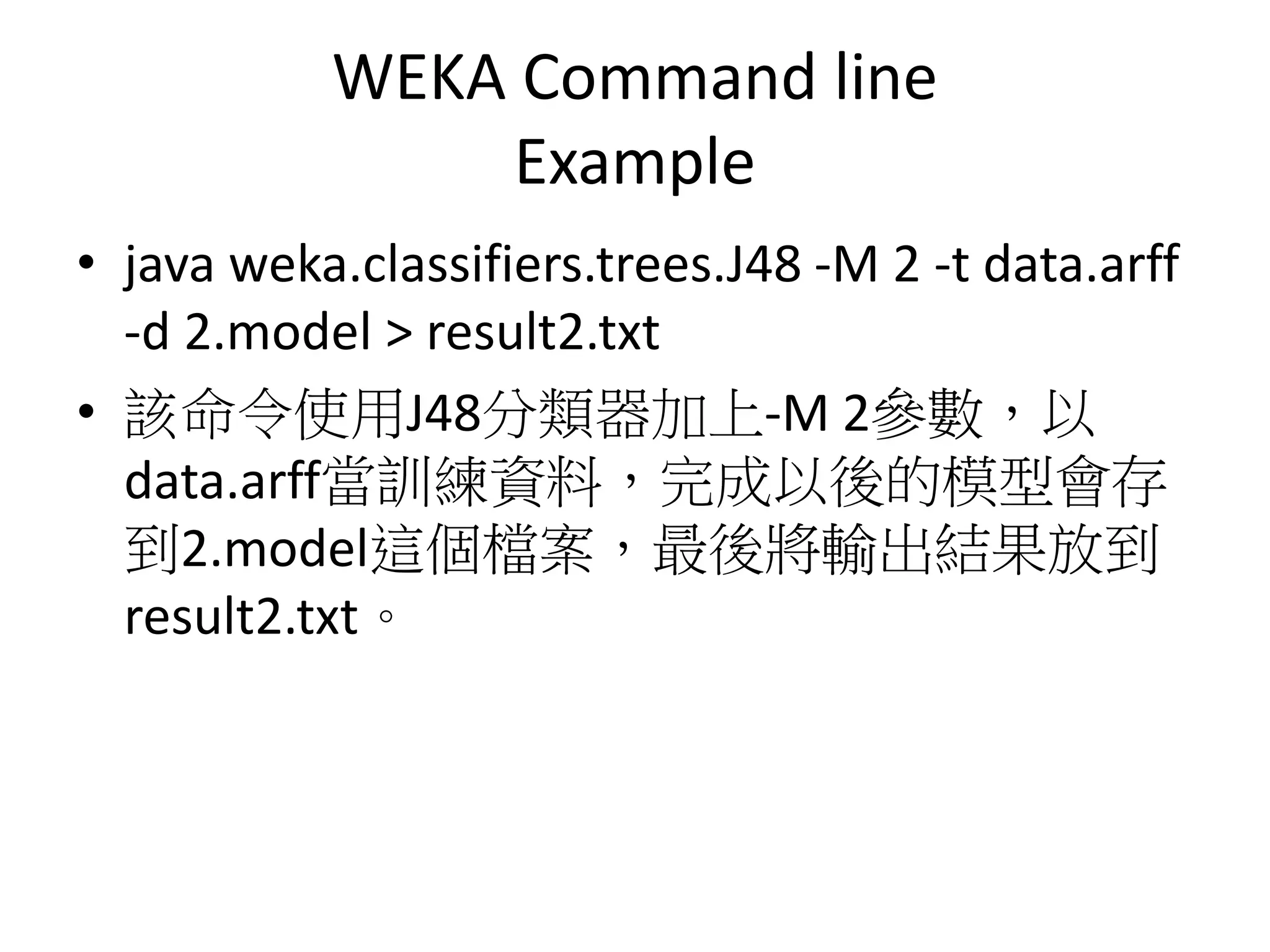 WEKA Command line
Example
• java weka.classifiers.trees.J48 -M 2 -t data.arff
-d 2.model > result2.txt
• 該命令使用J48分類器加上-M 2參數，以
data.arff當訓練資料，完成以後的模型會存
到2.model這個檔案，最後將輸出結果放到
result2.txt。
 