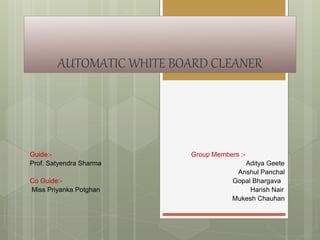 AUTOMATIC WHITE BOARD CLEANER
Guide:- Group Members :-
Prof. Satyendra Sharma Aditya Geete
Anshul Panchal
Co Guide:- Gopal Bhargava
Miss Priyanka Potghan Harish Nair
Mukesh Chauhan
 