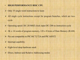 • HIGH PERFORMANCE RISC CPU
 Only 35 single word instructions to learn
 All single cycle instructions except for program branches, which are two-
cycle
 Operating speed: DC-20 MHZ clock input DC-200 ns instruction cycle
 2K x 14 words of program memory, 128 x 8 bytes of Data Memory (RAM)
 Pin out compatible to PIC16C72/72A and PIC16F872
 Interrupt capability
 Eight-level deep hardware stack
 Direct, Indirect and Relative Addressing modes
 