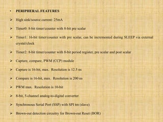 • PERIPHERAL FEATURES
 High sink/source current: 25mA
 Timer0: 8-bit timer/counter with 8-bit pre scalar
 Timer1: 16-bit timer/counter with pre scalar, can be incremented during SLEEP via external
crystal/clock
 Timer2: 8-bit timer/counter with 8-bit period register, pre scalar and post scalar
 Capture, compare, PWM (CCP) module
 Capture is 16-bit, max. Resolution is 12.5 ns
 Compare is 16-bit, max. Resolution is 200 ns
 PWM max. Resolution is 10-bit
 8-bit, 5-channel analog-to-digital converter
 Synchronous Serial Port (SSP) with SPI tm (slave)
 Brown-out detection circuitry for Brown-out Reset (BOR)
 