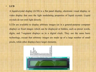 • LCD
A liquid-crystal display (LCD) is a flat panel display, electronic visual display, or
video display that uses the light modulating properties of liquid crystals. Liquid
crystals do not emit light directly.
LCDs are available to display arbitrary images (as in a general-purpose computer
display) or fixed images which can be displayed or hidden, such as preset words,
digits, and 7-segment displays as in a digital clock. They use the same basic
technology, except that arbitrary images are made up of a large number of small
pixels, while other displays have larger elements.
 