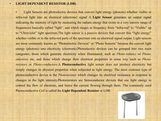 • LIGHT DEPENDENT RESISTOR (LDR)
• Light Sensors are photoelectric devices that convert light energy (photons) whether visible or
infra-red light into an electrical (electrons) signal A Light Sensor generates an output signal
indicating the intensity of light by measuring the radiant energy that exists in a very narrow range of
frequencies basically called “light”, and which ranges in frequency from “Infra-red” to “Visible” up
to “Ultraviolet” light spectrum.The light sensor is a passive devices that convert this “light energy”
whether visible or in the infra-red parts of the spectrum into an electrical signal output. Light sensors
are more commonly known as “Photoelectric Devices” or “Photo Sensors” because the convert light
energy (photons) into electricity (electrons).Photoelectric devices can be grouped into two main
categories, those which generate electricity when illuminated, such as Photo-voltaics or Photo-
emissives etc, and those which change their electrical properties in some way such as Photo-
resistors or Photo-conductors.A Photoconductive light sensor does not produce electricity but
simply changes its physical properties when subjected to light energy. The most common type of
photoconductive device is the Photoresistor which changes its electrical resistance in response to
changes in the light intensity.Photoresistors are Semiconductor devices that use light energy to
control the flow of electrons, and hence the current flowing through them. The commonly used
Photoconductive Cell is called the Light Dependent Resistor or LDR.
 