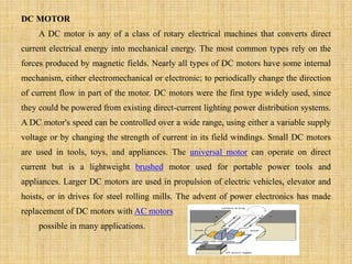 DC MOTOR
A DC motor is any of a class of rotary electrical machines that converts direct
current electrical energy into mechanical energy. The most common types rely on the
forces produced by magnetic fields. Nearly all types of DC motors have some internal
mechanism, either electromechanical or electronic; to periodically change the direction
of current flow in part of the motor. DC motors were the first type widely used, since
they could be powered from existing direct-current lighting power distribution systems.
A DC motor's speed can be controlled over a wide range, using either a variable supply
voltage or by changing the strength of current in its field windings. Small DC motors
are used in tools, toys, and appliances. The universal motor can operate on direct
current but is a lightweight brushed motor used for portable power tools and
appliances. Larger DC motors are used in propulsion of electric vehicles, elevator and
hoists, or in drives for steel rolling mills. The advent of power electronics has made
replacement of DC motors with AC motors
possible in many applications.
 